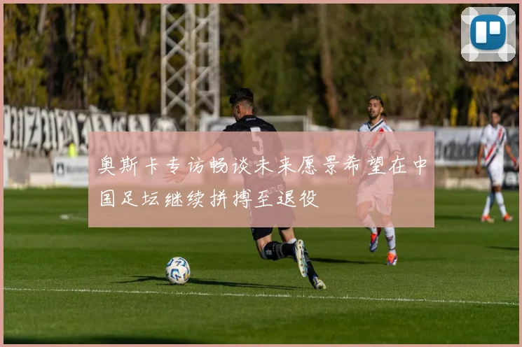 奥斯卡专访畅谈未来愿景希望在中国足坛继续拼搏至退役