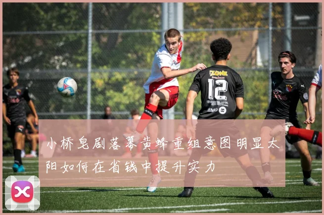 小桥皂剧落幕黄蜂重组意图明显太阳如何在省钱中提升实力