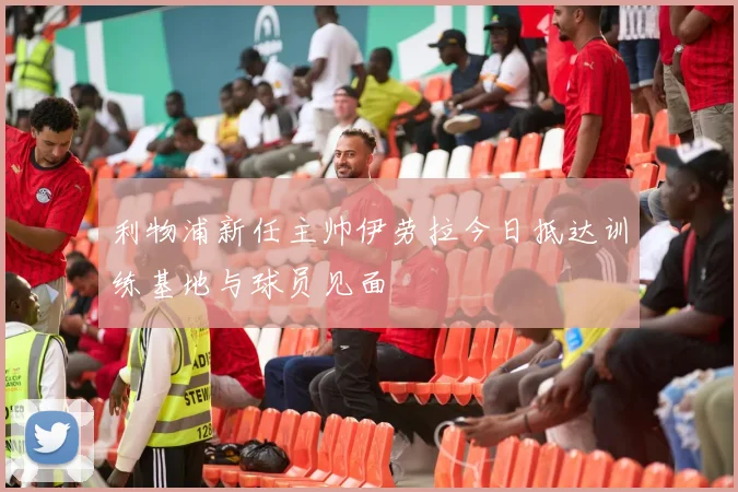 利物浦新任主帅伊劳拉今日抵达训练基地与球员见面