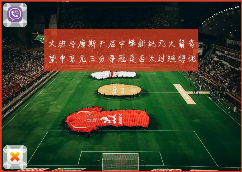 文班与唐斯开启中锋新纪元火箭寄望申京无三分争冠是否太过理想化