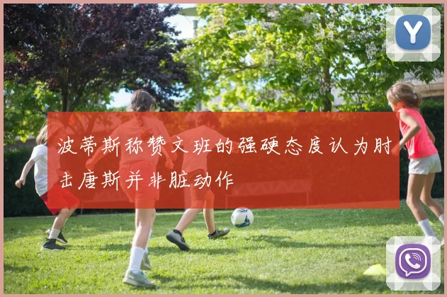 波蒂斯称赞文班的强硬态度认为肘击唐斯并非脏动作