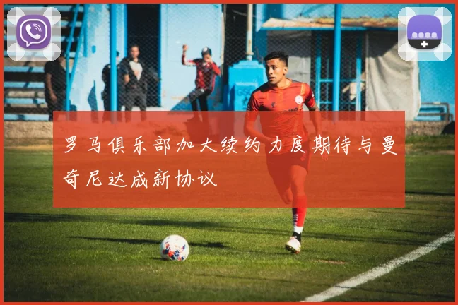 罗马俱乐部加大续约力度期待与曼奇尼达成新协议