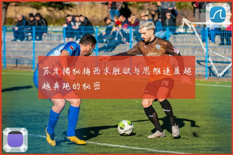 苏牙揭秘梅西求胜欲与思维速度超越奔跑的秘密