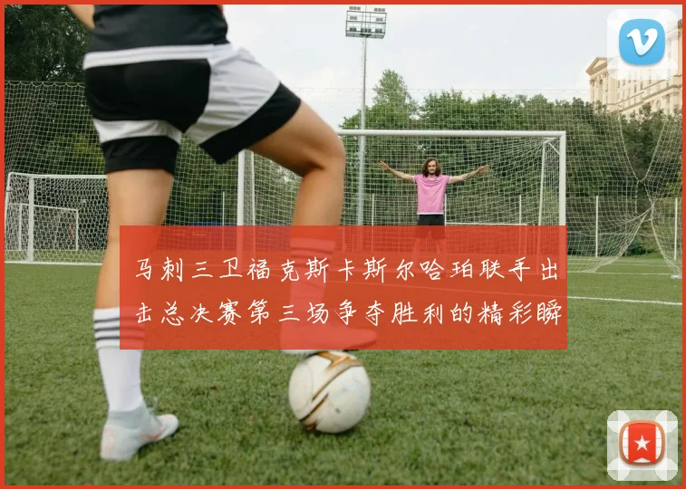 马刺三卫福克斯卡斯尔哈珀联手出击总决赛第三场争夺胜利的精彩瞬间