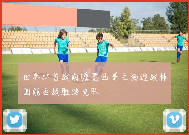 世界杯首战前瞻墨西哥主场迎战韩国能否战胜捷克队