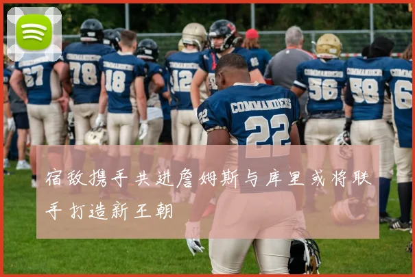 宿敌携手共进詹姆斯与库里或将联手打造新王朝
