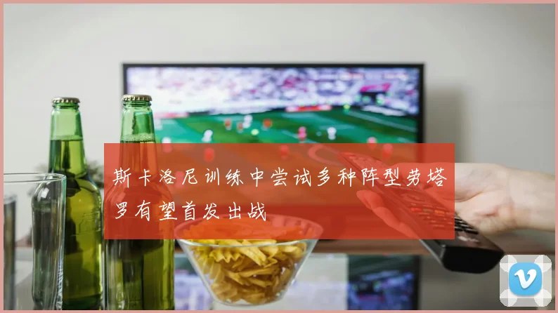 斯卡洛尼训练中尝试多种阵型劳塔罗有望首发出战
